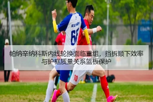 帕纳辛纳科斯内线轮换面临重组，挡拆顺下效率与护框质量关系篮板保护